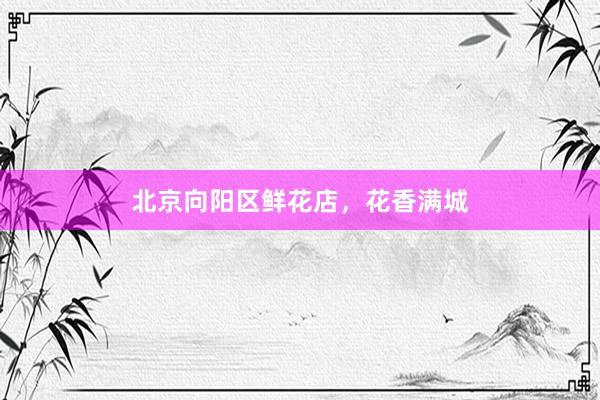 北京向阳区鲜花店，花香满城